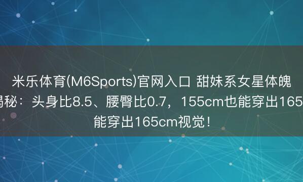 米乐体育(M6Sports)官网入口 甜妹系女星体魄比例大揭秘：头身比8.5、腰臀比0.7，155cm也能穿出165cm视觉！