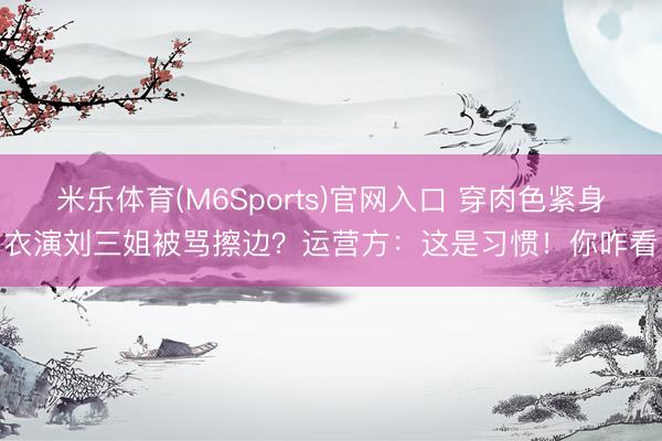 米乐体育(M6Sports)官网入口 穿肉色紧身衣演刘三姐被骂擦边？运营方：这是习惯！你咋看