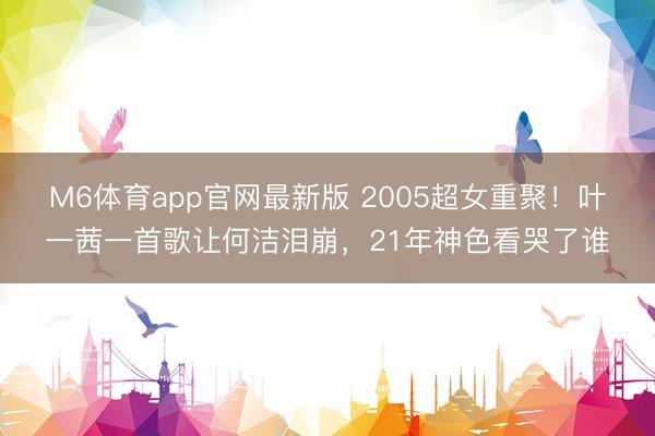 M6体育app官网最新版 2005超女重聚！叶一茜一首歌让何洁泪崩，21年神色看哭了谁