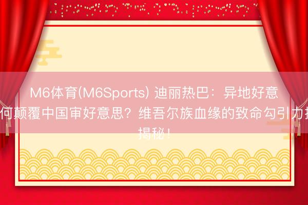 M6体育(M6Sports) 迪丽热巴：异地好意思若何颠覆中国审好意思？维吾尔族血缘的致命勾引力揭秘！