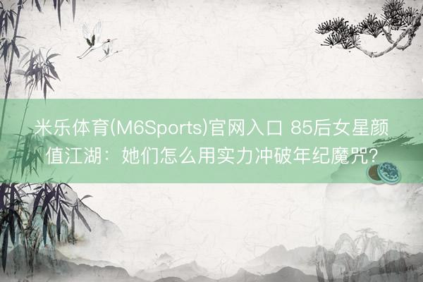 米乐体育(M6Sports)官网入口 85后女星颜值江湖：她们怎么用实力冲破年纪魔咒？