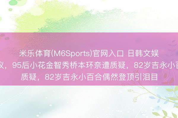 米乐体育(M6Sports)官网入口 日韩文娱圈颜值排名引爆热议，95后小花金智秀桥本环奈遭质疑，82岁吉永小百合偶然登顶引泪目