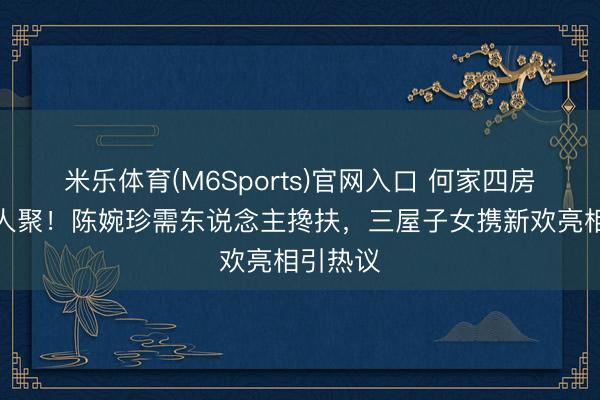 米乐体育(M6Sports)官网入口 何家四房衰退王人聚！陈婉珍需东说念主搀扶，三屋子女携新欢亮相引热议
