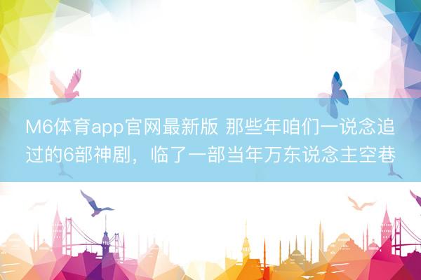 M6体育app官网最新版 那些年咱们一说念追过的6部神剧，临了一部当年万东说念主空巷