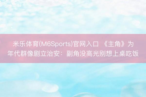 米乐体育(M6Sports)官网入口 《主角》为年代群像剧立治安：副角没高光别想上桌吃饭