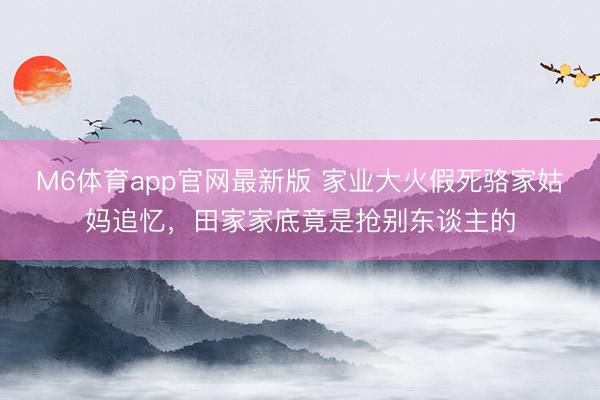 M6体育app官网最新版 家业大火假死骆家姑妈追忆，田家家底竟是抢别东谈主的