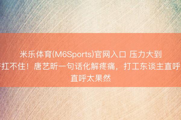 米乐体育(M6Sports)官网入口 压力大到假发齐扛不住！唐艺昕一句话化解疼痛，打工东谈主直呼太果然
