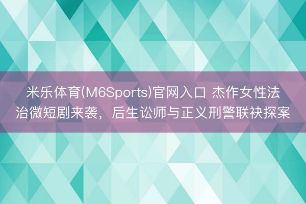 米乐体育(M6Sports)官网入口 杰作女性法治微短剧来袭，后生讼师与正义刑警联袂探案