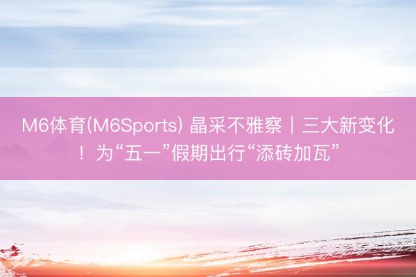 M6体育(M6Sports) 晶采不雅察｜三大新变化！为“五一”假期出行“添砖加瓦”