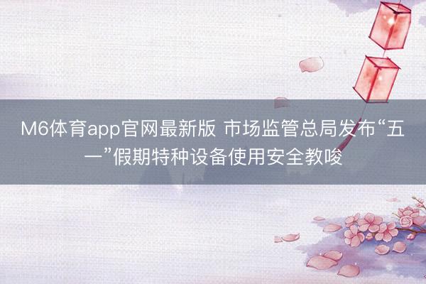 M6体育app官网最新版 市场监管总局发布“五一”假期特种设备使用安全教唆