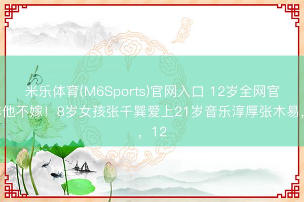 米乐体育(M6Sports)官网入口 12岁全网官宣非他不嫁！8岁女孩张千巽爱上21岁音乐淳厚张木易，12