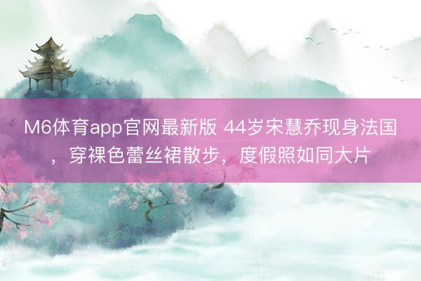 M6体育app官网最新版 44岁宋慧乔现身法国，穿裸色蕾丝裙散步，度假照如同大片