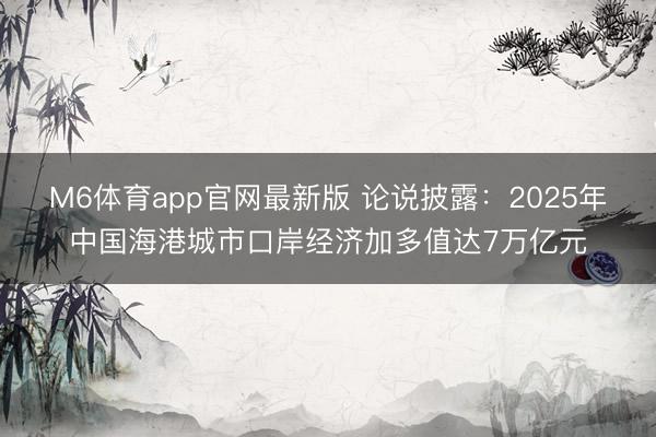 M6体育app官网最新版 论说披露：2025年中国海港城市口岸经济加多值达7万亿元