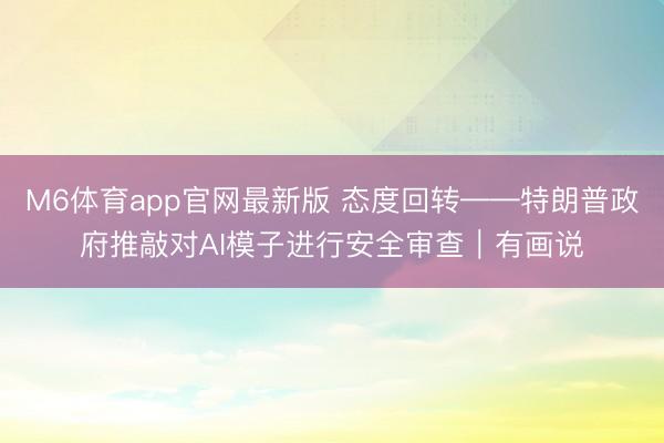 M6体育app官网最新版 态度回转——特朗普政府推敲对AI模子进行安全审查｜有画说