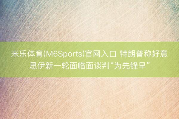 米乐体育(M6Sports)官网入口 特朗普称好意思伊新一轮面临面谈判“为先锋早”