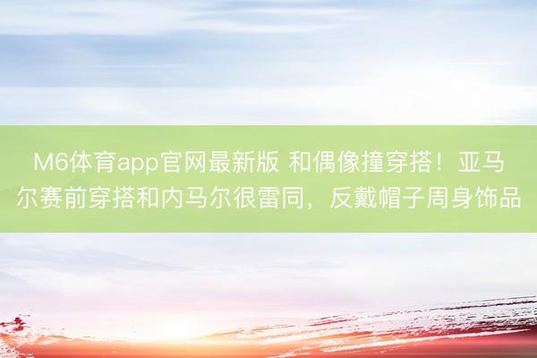 M6体育app官网最新版 和偶像撞穿搭！亚马尔赛前穿搭和内马尔很雷同，反戴帽子周身饰品