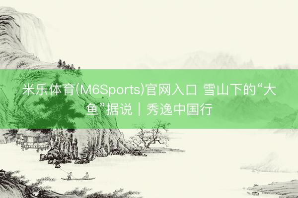 米乐体育(M6Sports)官网入口 雪山下的“大鱼”据说｜秀逸中国行
