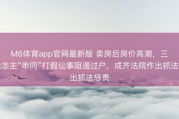 M6体育app官网最新版 卖房后房价高潮,三东说念主“串同”打假讼事阻遏过户,成齐法院作出抓法惩责