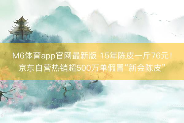 M6体育app官网最新版 15年陈皮一斤76元！京东自营热销超500万单假冒“新会陈皮”