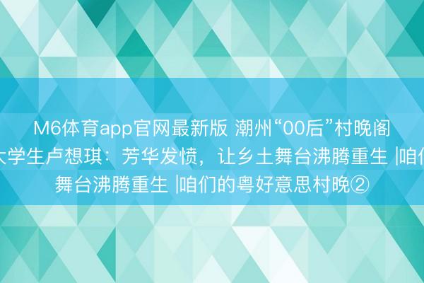 M6体育app官网最新版 潮州“00后”村晚阁下东说念主、返乡大学生卢想琪：芳华发愤，让乡土舞台沸腾重生 |咱们的粤好意思村晚②