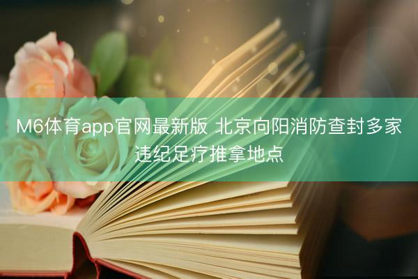 M6体育app官网最新版 北京向阳消防查封多家违纪足疗推拿地点