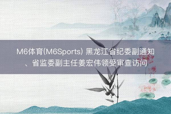 M6体育(M6Sports) 黑龙江省纪委副通知、省监委副主任姜宏伟领受审查访问