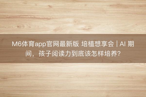 M6体育app官网最新版 培植想享会 | AI 期间，孩子阅读力到底该怎样培养？