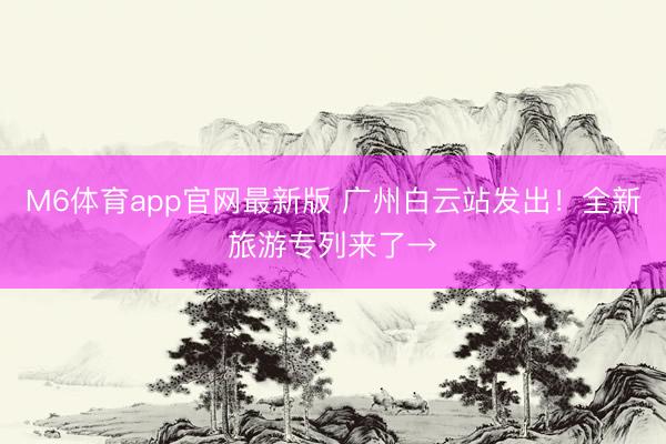 M6体育app官网最新版 广州白云站发出！全新旅游专列来了→