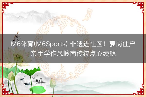 M6体育(M6Sports) 非遗进社区！萝岗住户亲手学作念岭南传统点心绫酥
