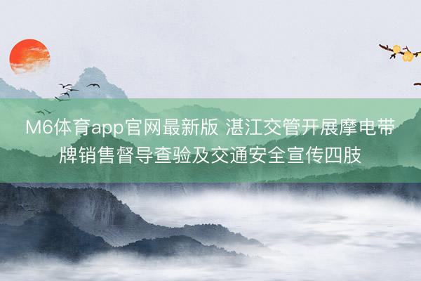 M6体育app官网最新版 湛江交管开展摩电带牌销售督导查验及交通安全宣传四肢