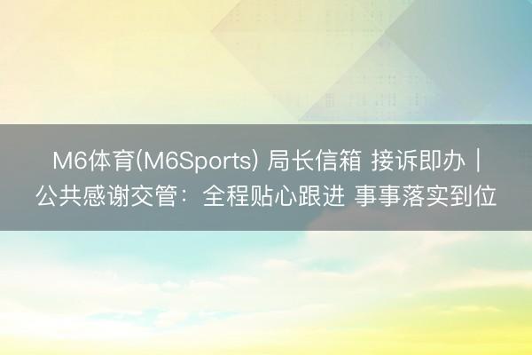 M6体育(M6Sports) 局长信箱 接诉即办|公共感谢交管:全程贴心跟进 事事落实到位