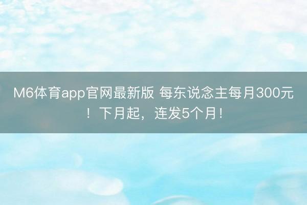 M6体育app官网最新版 每东说念主每月300元！下月起，连发5个月！