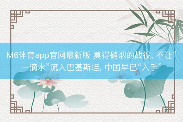 M6体育app官网最新版 莫得硝烟的战役， 不让“一滴水”流入巴基斯坦， 中国早已“入手”