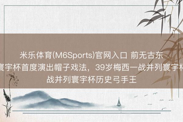 米乐体育(M6Sports)官网入口 前无古东谈主！六届寰宇杯首度演出帽子戏法，39岁梅西一战并列寰宇杯历史弓手王