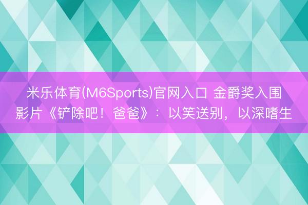 米乐体育(M6Sports)官网入口 金爵奖入围影片《铲除吧!爸爸》:以笑送别,以深嗜生