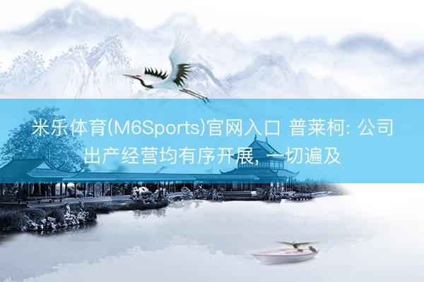 米乐体育(M6Sports)官网入口 普莱柯: 公司出产经营均有序开展， 一切遍及