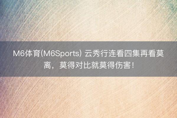 M6体育(M6Sports) 云秀行连看四集再看莫离,莫得对比就莫得伤害!