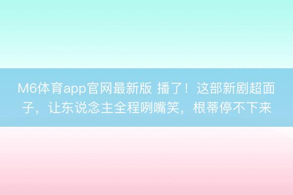 M6体育app官网最新版 播了!这部新剧超面子,让东说念主全程咧嘴笑,根蒂停不下来