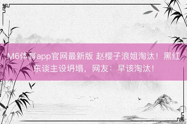 M6体育app官网最新版 赵樱子浪姐淘汰!黑红东谈主设坍塌,网友:早该淘汰!